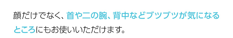 顔だけでなく、首や二の腕、背中などブツブツが気になるところにもお使いいただけます。